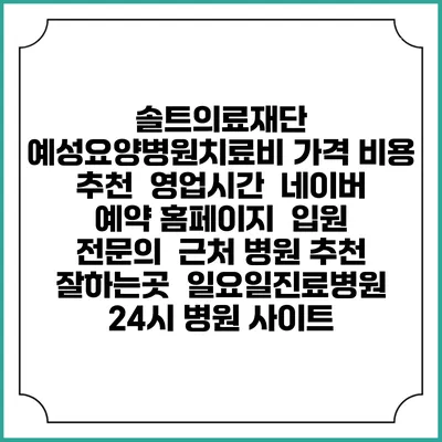솔트의료재단 예성요양병원치료비 가격 비용 | 추천 | 영업시간 | 네이버 예약 홈페이지 | 입원 | 전문의 | 근처 병원 추천 잘하는곳 | 일요일진료병원 | 24시 병원 사이트