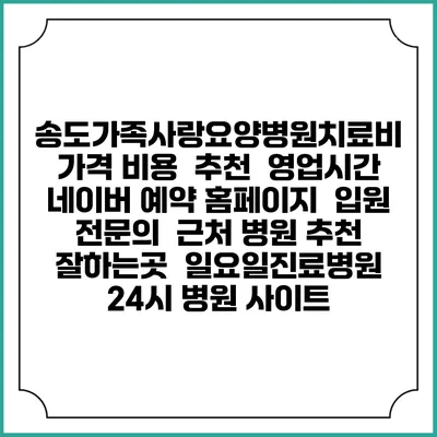 송도가족사랑요양병원치료비 가격 비용 | 추천 | 영업시간 | 네이버 예약 홈페이지 | 입원 | 전문의 | 근처 병원 추천 잘하는곳 | 일요일진료병원 | 24시 병원 사이트