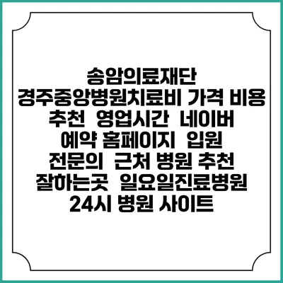 송암의료재단 경주중앙병원치료비 가격 비용 | 추천 | 영업시간 | 네이버 예약 홈페이지 | 입원 | 전문의 | 근처 병원 추천 잘하는곳 | 일요일진료병원 | 24시 병원 사이트