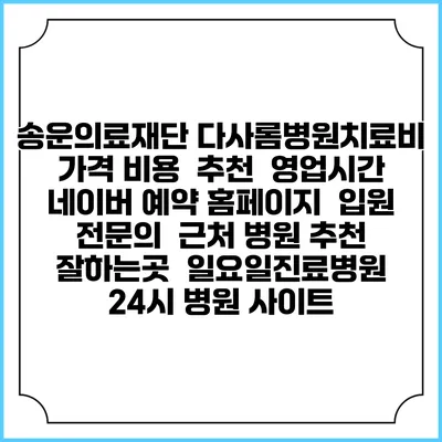 송운의료재단 다사롬병원치료비 가격 비용 | 추천 | 영업시간 | 네이버 예약 홈페이지 | 입원 | 전문의 | 근처 병원 추천 잘하는곳 | 일요일진료병원 | 24시 병원 사이트