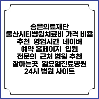 송은의료재단 울산시티병원치료비 가격 비용 | 추천 | 영업시간 | 네이버 예약 홈페이지 | 입원 | 전문의 | 근처 병원 추천 잘하는곳 | 일요일진료병원 | 24시 병원 사이트