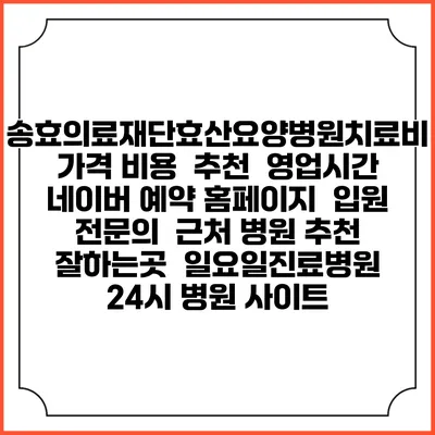 송효의료재단효산요양병원치료비 가격 비용 | 추천 | 영업시간 | 네이버 예약 홈페이지 | 입원 | 전문의 | 근처 병원 추천 잘하는곳 | 일요일진료병원 | 24시 병원 사이트