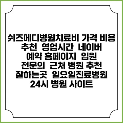 쉬즈메디병원치료비 가격 비용 | 추천 | 영업시간 | 네이버 예약 홈페이지 | 입원 | 전문의 | 근처 병원 추천 잘하는곳 | 일요일진료병원 | 24시 병원 사이트