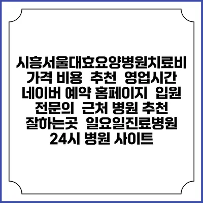 시흥서울대효요양병원치료비 가격 비용 | 추천 | 영업시간 | 네이버 예약 홈페이지 | 입원 | 전문의 | 근처 병원 추천 잘하는곳 | 일요일진료병원 | 24시 병원 사이트