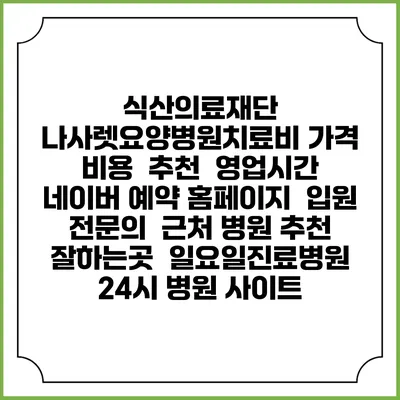 식산의료재단 나사렛요양병원치료비 가격 비용 | 추천 | 영업시간 | 네이버 예약 홈페이지 | 입원 | 전문의 | 근처 병원 추천 잘하는곳 | 일요일진료병원 | 24시 병원 사이트