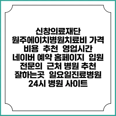 신창의료재단 원주에이치병원치료비 가격 비용 | 추천 | 영업시간 | 네이버 예약 홈페이지 | 입원 | 전문의 | 근처 병원 추천 잘하는곳 | 일요일진료병원 | 24시 병원 사이트