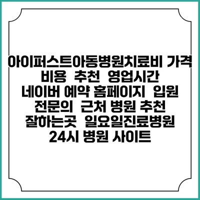 아이퍼스트아동병원치료비 가격 비용 | 추천 | 영업시간 | 네이버 예약 홈페이지 | 입원 | 전문의 | 근처 병원 추천 잘하는곳 | 일요일진료병원 | 24시 병원 사이트