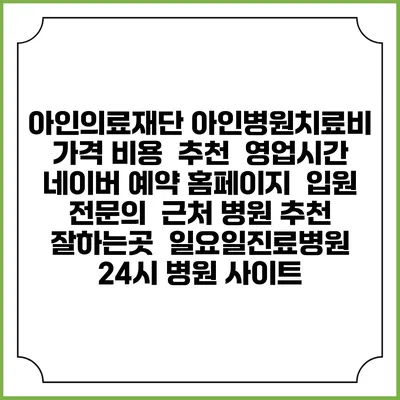 아인의료재단 아인병원치료비 가격 비용 | 추천 | 영업시간 | 네이버 예약 홈페이지 | 입원 | 전문의 | 근처 병원 추천 잘하는곳 | 일요일진료병원 | 24시 병원 사이트