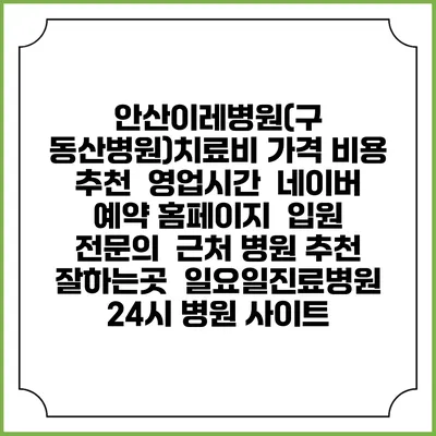안산이레병원(구 동산병원)치료비 가격 비용 | 추천 | 영업시간 | 네이버 예약 홈페이지 | 입원 | 전문의 | 근처 병원 추천 잘하는곳 | 일요일진료병원 | 24시 병원 사이트