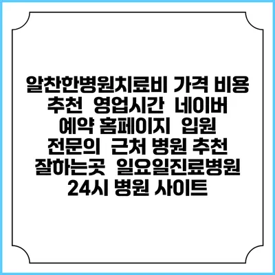 알찬한병원치료비 가격 비용 | 추천 | 영업시간 | 네이버 예약 홈페이지 | 입원 | 전문의 | 근처 병원 추천 잘하는곳 | 일요일진료병원 | 24시 병원 사이트
