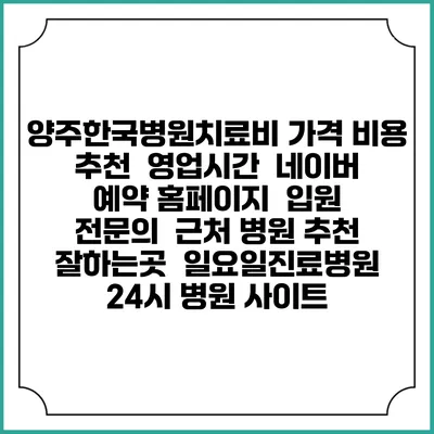 양주한국병원치료비 가격 비용 | 추천 | 영업시간 | 네이버 예약 홈페이지 | 입원 | 전문의 | 근처 병원 추천 잘하는곳 | 일요일진료병원 | 24시 병원 사이트