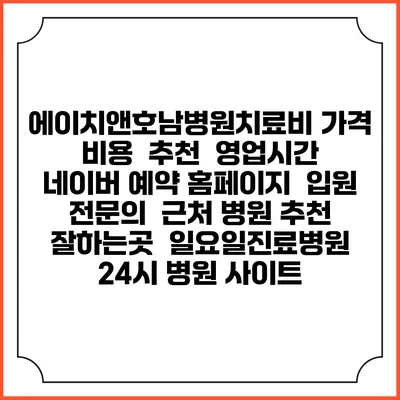 에이치앤호남병원치료비 가격 비용 | 추천 | 영업시간 | 네이버 예약 홈페이지 | 입원 | 전문의 | 근처 병원 추천 잘하는곳 | 일요일진료병원 | 24시 병원 사이트