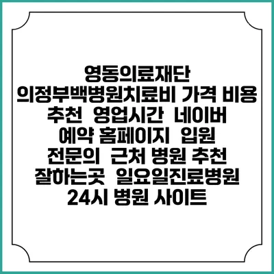 영동의료재단 의정부백병원치료비 가격 비용 | 추천 | 영업시간 | 네이버 예약 홈페이지 | 입원 | 전문의 | 근처 병원 추천 잘하는곳 | 일요일진료병원 | 24시 병원 사이트