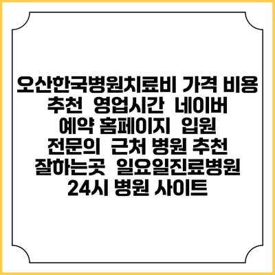 오산한국병원치료비 가격 비용 | 추천 | 영업시간 | 네이버 예약 홈페이지 | 입원 | 전문의 | 근처 병원 추천 잘하는곳 | 일요일진료병원 | 24시 병원 사이트