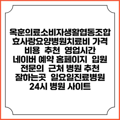 옥훈의료소비자생활협동조합 효사랑요양병원치료비 가격 비용 | 추천 | 영업시간 | 네이버 예약 홈페이지 | 입원 | 전문의 | 근처 병원 추천 잘하는곳 | 일요일진료병원 | 24시 병원 사이트