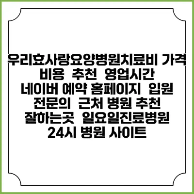 우리효사랑요양병원치료비 가격 비용 | 추천 | 영업시간 | 네이버 예약 홈페이지 | 입원 | 전문의 | 근처 병원 추천 잘하는곳 | 일요일진료병원 | 24시 병원 사이트