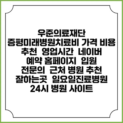 우준의료재단 증평미래병원치료비 가격 비용 | 추천 | 영업시간 | 네이버 예약 홈페이지 | 입원 | 전문의 | 근처 병원 추천 잘하는곳 | 일요일진료병원 | 24시 병원 사이트