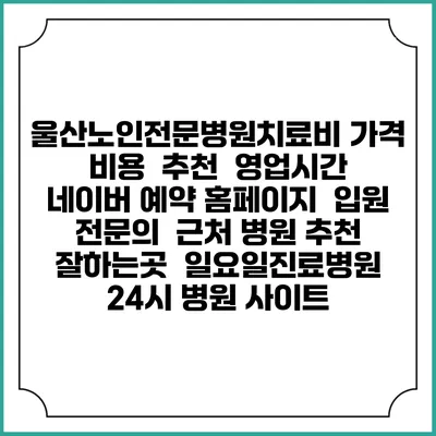 울산노인전문병원치료비 가격 비용 | 추천 | 영업시간 | 네이버 예약 홈페이지 | 입원 | 전문의 | 근처 병원 추천 잘하는곳 | 일요일진료병원 | 24시 병원 사이트