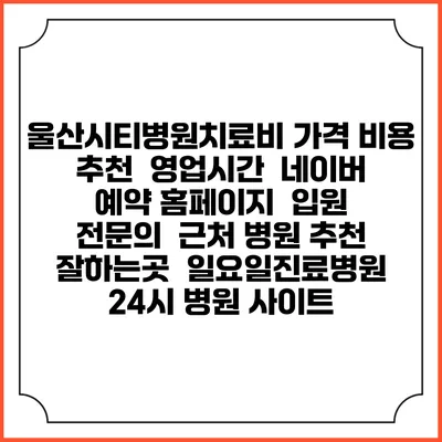 울산시티병원치료비 가격 비용 | 추천 | 영업시간 | 네이버 예약 홈페이지 | 입원 | 전문의 | 근처 병원 추천 잘하는곳 | 일요일진료병원 | 24시 병원 사이트