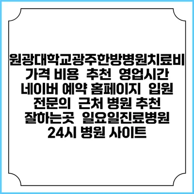 원광대학교광주한방병원치료비 가격 비용 | 추천 | 영업시간 | 네이버 예약 홈페이지 | 입원 | 전문의 | 근처 병원 추천 잘하는곳 | 일요일진료병원 | 24시 병원 사이트