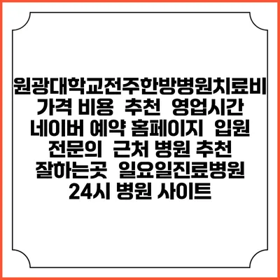 원광대학교전주한방병원치료비 가격 비용 | 추천 | 영업시간 | 네이버 예약 홈페이지 | 입원 | 전문의 | 근처 병원 추천 잘하는곳 | 일요일진료병원 | 24시 병원 사이트