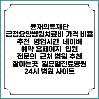 윤재의료재단 금정요양병원치료비 가격 비용 | 추천 | 영업시간 | 네이버 예약 홈페이지 | 입원 | 전문의 | 근처 병원 추천 잘하는곳 | 일요일진료병원 | 24시 병원 사이트
