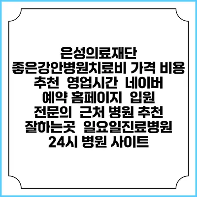 은성의료재단 좋은강안병원치료비 가격 비용 | 추천 | 영업시간 | 네이버 예약 홈페이지 | 입원 | 전문의 | 근처 병원 추천 잘하는곳 | 일요일진료병원 | 24시 병원 사이트