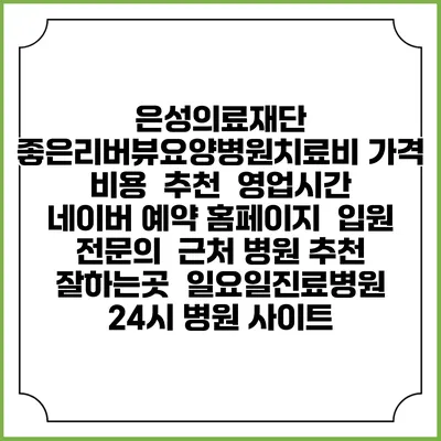 은성의료재단 좋은리버뷰요양병원치료비 가격 비용 | 추천 | 영업시간 | 네이버 예약 홈페이지 | 입원 | 전문의 | 근처 병원 추천 잘하는곳 | 일요일진료병원 | 24시 병원 사이트