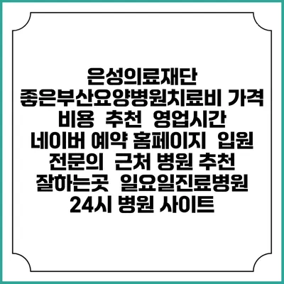 은성의료재단 좋은부산요양병원치료비 가격 비용 | 추천 | 영업시간 | 네이버 예약 홈페이지 | 입원 | 전문의 | 근처 병원 추천 잘하는곳 | 일요일진료병원 | 24시 병원 사이트