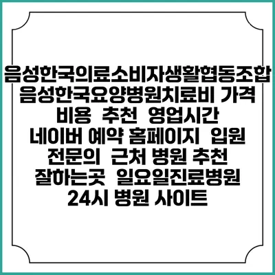 음성한국의료소비자생활협동조합 음성한국요양병원치료비 가격 비용 | 추천 | 영업시간 | 네이버 예약 홈페이지 | 입원 | 전문의 | 근처 병원 추천 잘하는곳 | 일요일진료병원 | 24시 병원 사이트