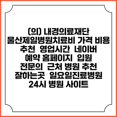 (의) 내경의료재단 울산제일병원치료비 가격 비용 | 추천 | 영업시간 | 네이버 예약 홈페이지 | 입원 | 전문의 | 근처 병원 추천 잘하는곳 | 일요일진료병원 | 24시 병원 사이트