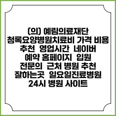(의) 예림의료재단 청록요양병원치료비 가격 비용 | 추천 | 영업시간 | 네이버 예약 홈페이지 | 입원 | 전문의 | 근처 병원 추천 잘하는곳 | 일요일진료병원 | 24시 병원 사이트