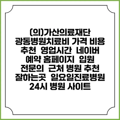 (의)가산의료재단 광동병원치료비 가격 비용 | 추천 | 영업시간 | 네이버 예약 홈페이지 | 입원 | 전문의 | 근처 병원 추천 잘하는곳 | 일요일진료병원 | 24시 병원 사이트