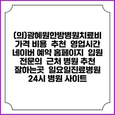 (의)광혜원한방병원치료비 가격 비용 | 추천 | 영업시간 | 네이버 예약 홈페이지 | 입원 | 전문의 | 근처 병원 추천 잘하는곳 | 일요일진료병원 | 24시 병원 사이트