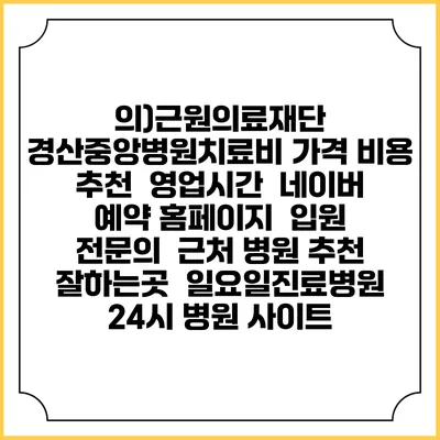 의)근원의료재단 경산중앙병원치료비 가격 비용 | 추천 | 영업시간 | 네이버 예약 홈페이지 | 입원 | 전문의 | 근처 병원 추천 잘하는곳 | 일요일진료병원 | 24시 병원 사이트