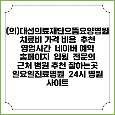 (의)대선의료재단으뜸요양병원치료비 가격 비용 | 추천 | 영업시간 | 네이버 예약 홈페이지 | 입원 | 전문의 | 근처 병원 추천 잘하는곳 | 일요일진료병원 | 24시 병원 사이트