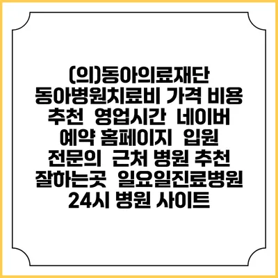(의)동아의료재단 동아병원치료비 가격 비용 | 추천 | 영업시간 | 네이버 예약 홈페이지 | 입원 | 전문의 | 근처 병원 추천 잘하는곳 | 일요일진료병원 | 24시 병원 사이트