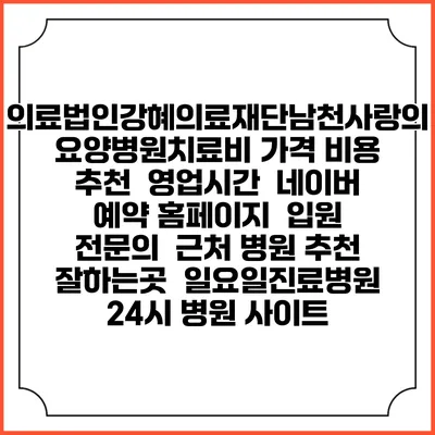 의료법인강혜의료재단남천사랑의요양병원치료비 가격 비용 | 추천 | 영업시간 | 네이버 예약 홈페이지 | 입원 | 전문의 | 근처 병원 추천 잘하는곳 | 일요일진료병원 | 24시 병원 사이트