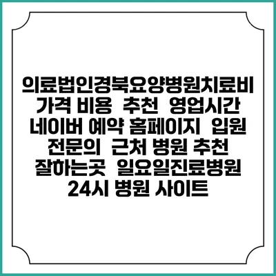 의료법인경북요양병원치료비 가격 비용 | 추천 | 영업시간 | 네이버 예약 홈페이지 | 입원 | 전문의 | 근처 병원 추천 잘하는곳 | 일요일진료병원 | 24시 병원 사이트