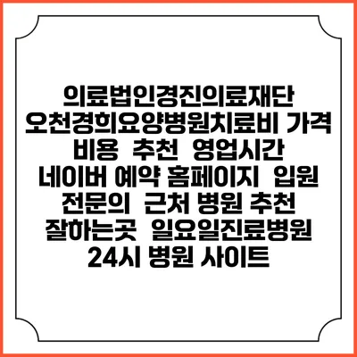 의료법인경진의료재단 오천경희요양병원치료비 가격 비용 | 추천 | 영업시간 | 네이버 예약 홈페이지 | 입원 | 전문의 | 근처 병원 추천 잘하는곳 | 일요일진료병원 | 24시 병원 사이트