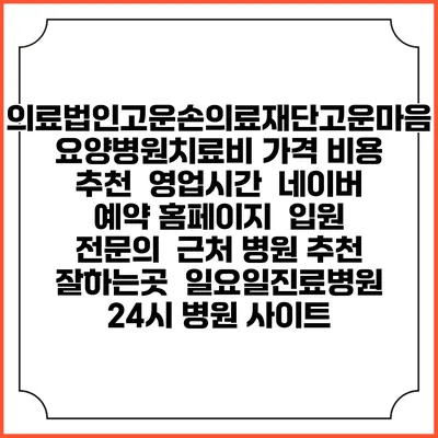 의료법인고운손의료재단고운마음요양병원치료비 가격 비용 | 추천 | 영업시간 | 네이버 예약 홈페이지 | 입원 | 전문의 | 근처 병원 추천 잘하는곳 | 일요일진료병원 | 24시 병원 사이트