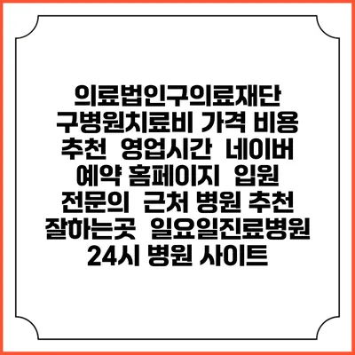 의료법인구의료재단 구병원치료비 가격 비용 | 추천 | 영업시간 | 네이버 예약 홈페이지 | 입원 | 전문의 | 근처 병원 추천 잘하는곳 | 일요일진료병원 | 24시 병원 사이트
