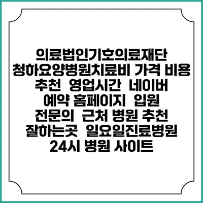의료법인기호의료재단 청하요양병원치료비 가격 비용 | 추천 | 영업시간 | 네이버 예약 홈페이지 | 입원 | 전문의 | 근처 병원 추천 잘하는곳 | 일요일진료병원 | 24시 병원 사이트