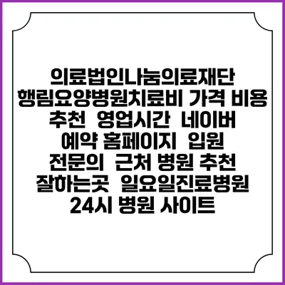 의료법인나눔의료재단 행림요양병원치료비 가격 비용 | 추천 | 영업시간 | 네이버 예약 홈페이지 | 입원 | 전문의 | 근처 병원 추천 잘하는곳 | 일요일진료병원 | 24시 병원 사이트