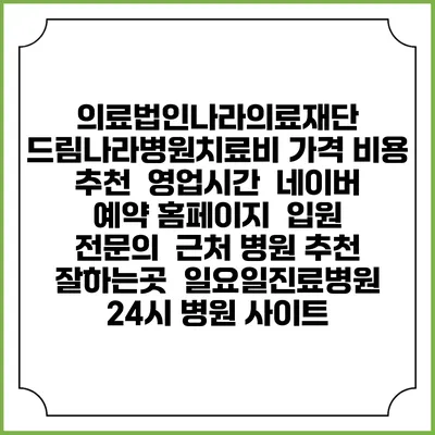 의료법인나라의료재단 드림나라병원치료비 가격 비용 | 추천 | 영업시간 | 네이버 예약 홈페이지 | 입원 | 전문의 | 근처 병원 추천 잘하는곳 | 일요일진료병원 | 24시 병원 사이트