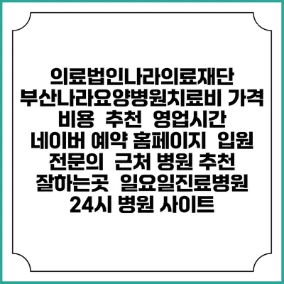 의료법인나라의료재단 부산나라요양병원치료비 가격 비용 | 추천 | 영업시간 | 네이버 예약 홈페이지 | 입원 | 전문의 | 근처 병원 추천 잘하는곳 | 일요일진료병원 | 24시 병원 사이트