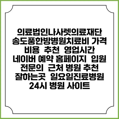 의료법인나사렛의료재단 송도풍한방병원치료비 가격 비용 | 추천 | 영업시간 | 네이버 예약 홈페이지 | 입원 | 전문의 | 근처 병원 추천 잘하는곳 | 일요일진료병원 | 24시 병원 사이트