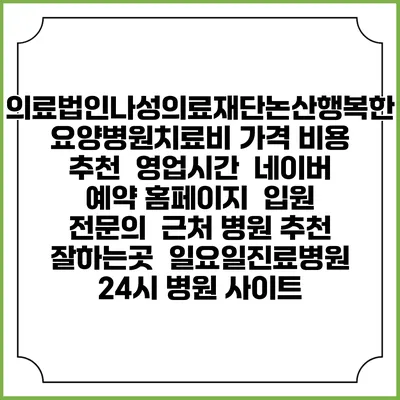 의료법인나성의료재단논산행복한요양병원치료비 가격 비용 | 추천 | 영업시간 | 네이버 예약 홈페이지 | 입원 | 전문의 | 근처 병원 추천 잘하는곳 | 일요일진료병원 | 24시 병원 사이트