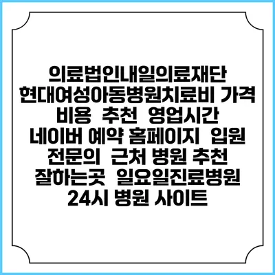 의료법인내일의료재단 현대여성아동병원치료비 가격 비용 | 추천 | 영업시간 | 네이버 예약 홈페이지 | 입원 | 전문의 | 근처 병원 추천 잘하는곳 | 일요일진료병원 | 24시 병원 사이트