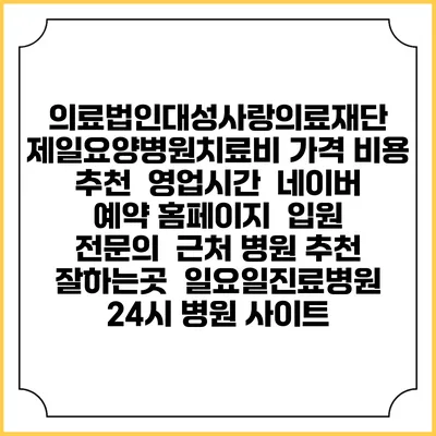 의료법인대성사랑의료재단 제일요양병원치료비 가격 비용 | 추천 | 영업시간 | 네이버 예약 홈페이지 | 입원 | 전문의 | 근처 병원 추천 잘하는곳 | 일요일진료병원 | 24시 병원 사이트